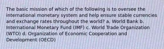 The basic mission of which of the following is to oversee the international monetary system and help ensure stable currencies and exchange rates throughout the world? a. World Bank b. International Monetary Fund (IMF) c. World Trade Organization (WTO) d. Organization of Economic Cooperation and Development (OECD)