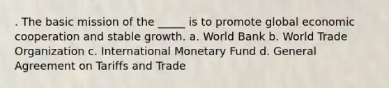 . The basic mission of the _____ is to promote global economic cooperation and stable growth. a. World Bank b. World Trade Organization c. International Monetary Fund d. General Agreement on Tariffs and Trade