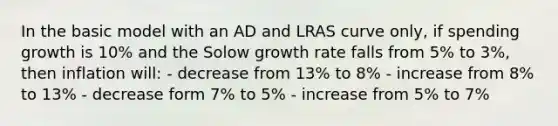 In the basic model with an AD and LRAS curve only, if spending growth is 10% and the Solow growth rate falls from 5% to 3%, then inflation will: - decrease from 13% to 8% - increase from 8% to 13% - decrease form 7% to 5% - increase from 5% to 7%