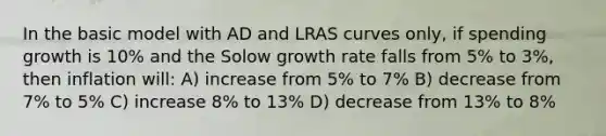 In the basic model with AD and LRAS curves only, if spending growth is 10% and the Solow growth rate falls from 5% to 3%, then inflation will: A) increase from 5% to 7% B) decrease from 7% to 5% C) increase 8% to 13% D) decrease from 13% to 8%