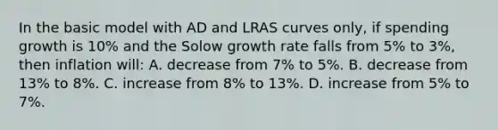 In the basic model with AD and LRAS curves only, if spending growth is 10% and the Solow growth rate falls from 5% to 3%, then inflation will: A. decrease from 7% to 5%. B. decrease from 13% to 8%. C. increase from 8% to 13%. D. increase from 5% to 7%.