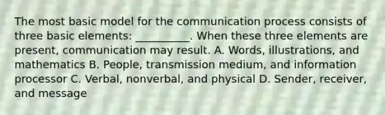 The most basic model for the communication process consists of three basic elements: __________. When these three elements are present, communication may result. A. Words, illustrations, and mathematics B. People, transmission medium, and information processor C. Verbal, nonverbal, and physical D. Sender, receiver, and message