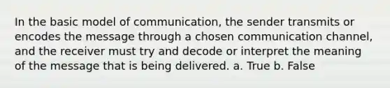 In the basic model of communication, the sender transmits or encodes the message through a chosen communication channel, and the receiver must try and decode or interpret the meaning of the message that is being delivered. a. True b. False