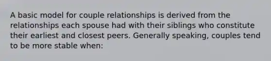 A basic model for couple relationships is derived from the relationships each spouse had with their siblings who constitute their earliest and closest peers. Generally speaking, couples tend to be more stable when: