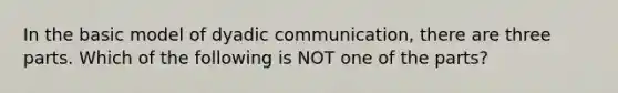 In the basic model of dyadic communication, there are three parts. Which of the following is NOT one of the parts?