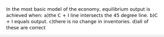 In the most basic model of the economy, equilibrium output is achieved when: a)the C + I line intersects the 45 degree line. b)C + I equals output. c)there is no change in inventories. d)all of these are correct