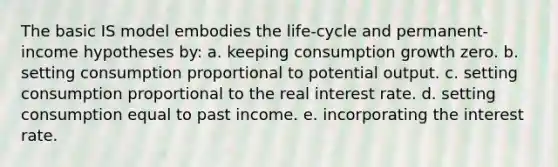 The basic IS model embodies the life-cycle and permanent-income hypotheses by: a. keeping consumption growth zero. b. setting consumption proportional to potential output. c. setting consumption proportional to the real interest rate. d. setting consumption equal to past income. e. incorporating the interest rate.