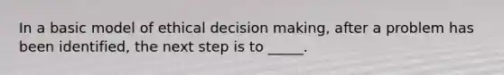 In a basic model of ethical decision making, after a problem has been identified, the next step is to _____.