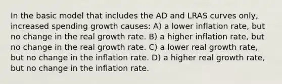 In the basic model that includes the AD and LRAS curves only, increased spending growth causes: A) a lower inflation rate, but no change in the real growth rate. B) a higher inflation rate, but no change in the real growth rate. C) a lower real growth rate, but no change in the inflation rate. D) a higher real growth rate, but no change in the inflation rate.