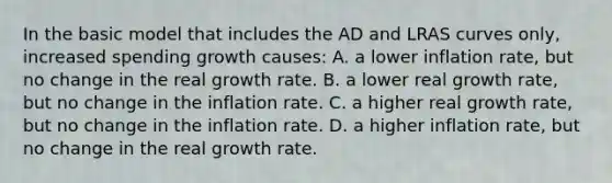 In the basic model that includes the AD and LRAS curves only, increased spending growth causes: A. a lower inflation rate, but no change in the real growth rate. B. a lower real growth rate, but no change in the inflation rate. C. a higher real growth rate, but no change in the inflation rate. D. a higher inflation rate, but no change in the real growth rate.