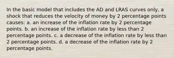 In the basic model that includes the AD and LRAS curves only, a shock that reduces the velocity of money by 2 percentage points causes: a. an increase of the inflation rate by 2 percentage points. b. an increase of the inflation rate by <a href='https://www.questionai.com/knowledge/k7BtlYpAMX-less-than' class='anchor-knowledge'>less than</a> 2 percentage points. c. a decrease of the inflation rate by less than 2 percentage points. d. a decrease of the inflation rate by 2 percentage points.