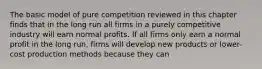 The basic model of pure competition reviewed in this chapter finds that in the long run all firms in a purely competitive industry will earn normal profits. If all firms only earn a normal profit in the long run, firms will develop new products or lower-cost production methods because they can