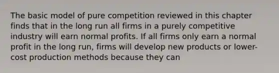 The basic model of pure competition reviewed in this chapter finds that in the long run all firms in a purely competitive industry will earn normal profits. If all firms only earn a normal profit in the long run, firms will develop new products or lower-cost production methods because they can