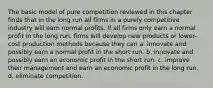 The basic model of pure competition reviewed in this chapter finds that in the long run all firms in a purely competitive industry will earn normal profits. If all firms only earn a normal profit in the long run, firms will develop new products or lower-cost production methods because they can a. innovate and possibly earn a normal profit in the short run. b. innovate and possibly earn an economic profit in the short run. c. improve their management and earn an economic profit in the long run. d. eliminate competition.