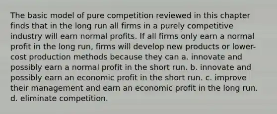 The basic model of pure competition reviewed in this chapter finds that in the long run all firms in a purely competitive industry will earn normal profits. If all firms only earn a normal profit in the long run, firms will develop new products or lower-cost production methods because they can a. innovate and possibly earn a normal profit in the short run. b. innovate and possibly earn an economic profit in the short run. c. improve their management and earn an economic profit in the long run. d. eliminate competition.