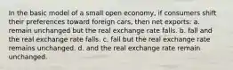 In the basic model of a small open economy, if consumers shift their preferences toward foreign cars, then net exports: a. remain unchanged but the real exchange rate falls. b. fall and the real exchange rate falls. c. fall but the real exchange rate remains unchanged. d. and the real exchange rate remain unchanged.