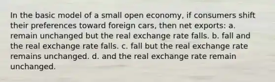 In the basic model of a small open economy, if consumers shift their preferences toward foreign cars, then net exports: a. remain unchanged but the real exchange rate falls. b. fall and the real exchange rate falls. c. fall but the real exchange rate remains unchanged. d. and the real exchange rate remain unchanged.