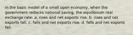 In the basic model of a small open economy, when the government reduces national saving, the equilibrium real exchange rate: a. rises and net exports rise. b. rises and net exports fall. c. falls and net exports rise. d. falls and net exports fall.