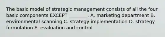 The basic model of strategic management consists of all the four basic components EXCEPT ________. A. marketing department B. environmental scanning C. strategy implementation D. strategy formulation E. evaluation and control