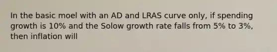 In the basic moel with an AD and LRAS curve only, if spending growth is 10% and the Solow growth rate falls from 5% to 3%, then inflation will