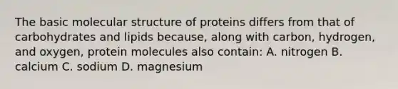 The basic molecular structure of proteins differs from that of carbohydrates and lipids because, along with carbon, hydrogen, and oxygen, protein molecules also contain: A. nitrogen B. calcium C. sodium D. magnesium