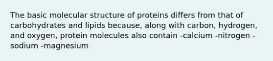 The basic molecular structure of proteins differs from that of carbohydrates and lipids because, along with carbon, hydrogen, and oxygen, protein molecules also contain -calcium -nitrogen -sodium -magnesium