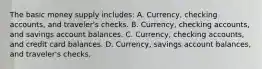 The basic money supply includes: A. Currency, checking accounts, and traveler's checks. B. Currency, checking accounts, and savings account balances. C. Currency, checking accounts, and credit card balances. D. Currency, savings account balances, and traveler's checks.