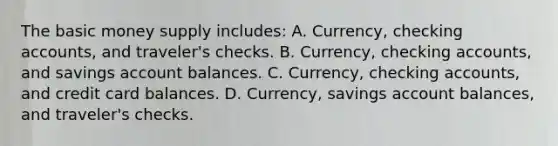 The basic money supply includes: A. Currency, checking accounts, and traveler's checks. B. Currency, checking accounts, and savings account balances. C. Currency, checking accounts, and credit card balances. D. Currency, savings account balances, and traveler's checks.