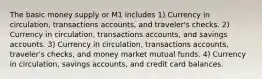 The basic money supply or M1 includes 1) Currency in circulation, transactions accounts, and traveler's checks. 2) Currency in circulation, transactions accounts, and savings accounts. 3) Currency in circulation, transactions accounts, traveler's checks, and money market mutual funds. 4) Currency in circulation, savings accounts, and credit card balances.