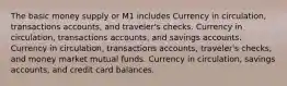 The basic money supply or M1 includes Currency in circulation, transactions accounts, and traveler's checks. Currency in circulation, transactions accounts, and savings accounts. Currency in circulation, transactions accounts, traveler's checks, and money market mutual funds. Currency in circulation, savings accounts, and credit card balances.