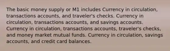 The basic money supply or M1 includes Currency in circulation, transactions accounts, and traveler's checks. Currency in circulation, transactions accounts, and savings accounts. Currency in circulation, transactions accounts, traveler's checks, and money market mutual funds. Currency in circulation, savings accounts, and credit card balances.