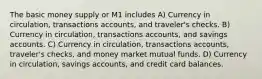 The basic money supply or M1 includes A) Currency in circulation, transactions accounts, and traveler's checks. B) Currency in circulation, transactions accounts, and savings accounts. C) Currency in circulation, transactions accounts, traveler's checks, and money market mutual funds. D) Currency in circulation, savings accounts, and credit card balances.