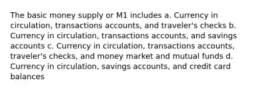 The basic money supply or M1 includes a. Currency in circulation, transactions accounts, and traveler's checks b. Currency in circulation, transactions accounts, and savings accounts c. Currency in circulation, transactions accounts, traveler's checks, and money market and mutual funds d. Currency in circulation, savings accounts, and credit card balances