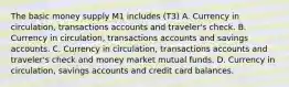 The basic money supply M1 includes (T3) A. Currency in circulation, transactions accounts and traveler's check. B. Currency in circulation, transactions accounts and savings accounts. C. Currency in circulation, transactions accounts and traveler's check and money market mutual funds. D. Currency in circulation, savings accounts and credit card balances.