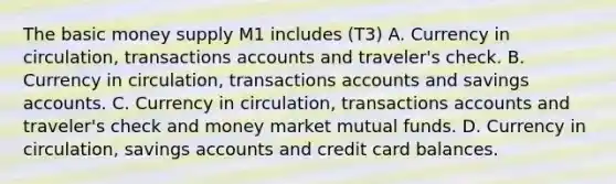 The basic money supply M1 includes (T3) A. Currency in circulation, transactions accounts and traveler's check. B. Currency in circulation, transactions accounts and savings accounts. C. Currency in circulation, transactions accounts and traveler's check and money market mutual funds. D. Currency in circulation, savings accounts and credit card balances.