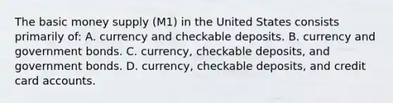 The basic money supply (M1) in the United States consists primarily of: A. currency and checkable deposits. B. currency and government bonds. C. currency, checkable deposits, and government bonds. D. currency, checkable deposits, and credit card accounts.