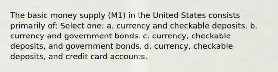 The basic money supply (M1) in the United States consists primarily of: Select one: a. currency and checkable deposits. b. currency and government bonds. c. currency, checkable deposits, and government bonds. d. currency, checkable deposits, and credit card accounts.