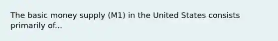 The basic money supply (M1) in the United States consists primarily of...