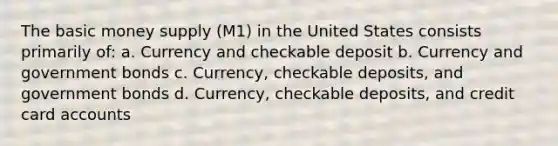 The basic money supply (M1) in the United States consists primarily of: a. Currency and checkable deposit b. Currency and government bonds c. Currency, checkable deposits, and government bonds d. Currency, checkable deposits, and credit card accounts