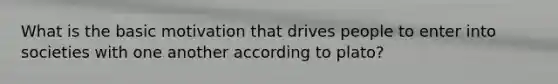 What is the basic motivation that drives people to enter into societies with one another according to plato?