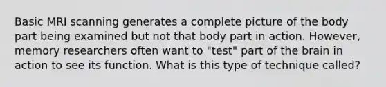 Basic MRI scanning generates a complete picture of the body part being examined but not that body part in action. However, memory researchers often want to "test" part of the brain in action to see its function. What is this type of technique called?