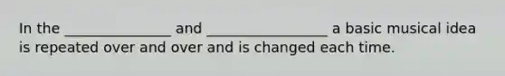 In the _______________ and _________________ a basic musical idea is repeated over and over and is changed each time.