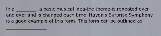 In a _________, a basic musical idea-the theme-is repeated over and over and is changed each time. Haydn's Surprise Symphony is a good example of this form. This form can be outlined as: __________________