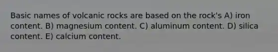 Basic names of volcanic rocks are based on the rock's A) iron content. B) magnesium content. C) aluminum content. D) silica content. E) calcium content.