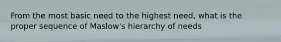 From the most basic need to the highest need, what is the proper sequence of Maslow's hierarchy of needs