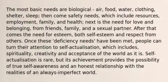 The most basic needs are biological - air, food, water, clothing, shelter, sleep; then come safety needs, which include resources, employment, family, and health; next is the need for love and belonging, from friends, family, and a sexual partner. After that comes the need for esteem, both self-esteem and respect from others. Once these 'deficiency needs' have been met, people can turn their attention to self-actualisation, which includes, spirituality, creativity and acceptance of the world as it is. Self-actualisation is rare, but its achievement provides the possibility of true self-awareness and an honest relationship with the realities of an always-imperfect world.