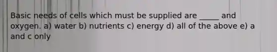 Basic needs of cells which must be supplied are _____ and oxygen. a) water b) nutrients c) energy d) all of the above e) a and c only