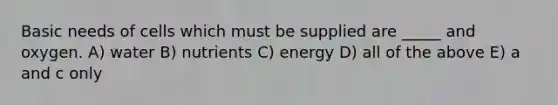 Basic needs of cells which must be supplied are _____ and oxygen. A) water B) nutrients C) energy D) all of the above E) a and c only