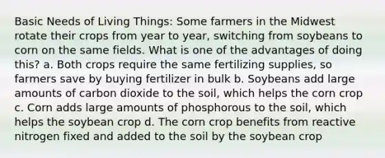 Basic Needs of Living Things: Some farmers in the Midwest rotate their crops from year to year, switching from soybeans to corn on the same fields. What is one of the advantages of doing this? a. Both crops require the same fertilizing supplies, so farmers save by buying fertilizer in bulk b. Soybeans add large amounts of carbon dioxide to the soil, which helps the corn crop c. Corn adds large amounts of phosphorous to the soil, which helps the soybean crop d. The corn crop benefits from reactive nitrogen fixed and added to the soil by the soybean crop