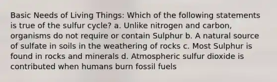 Basic Needs of Living Things: Which of the following statements is true of the sulfur cycle? a. Unlike nitrogen and carbon, organisms do not require or contain Sulphur b. A natural source of sulfate in soils in the weathering of rocks c. Most Sulphur is found in rocks and minerals d. Atmospheric sulfur dioxide is contributed when humans burn fossil fuels